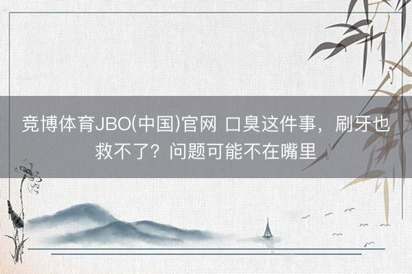 竞博体育JBO(中国)官网 口臭这件事，刷牙也救不了？问题可能不在嘴里