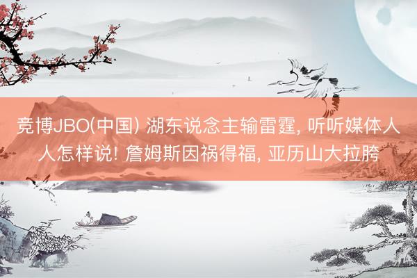 竞博JBO(中国) 湖东说念主输雷霆， 听听媒体人人怎样说! 詹姆斯因祸得福， 亚历山大拉胯
