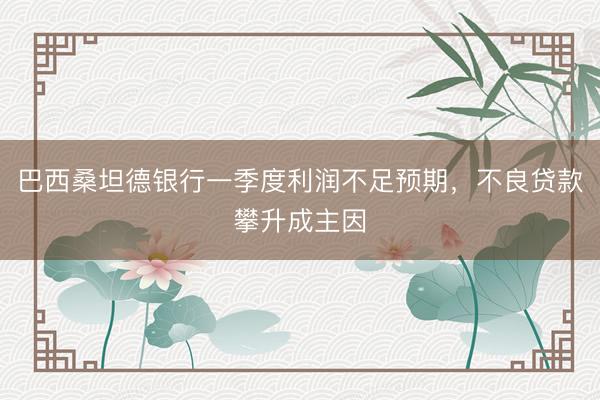 巴西桑坦德银行一季度利润不足预期，不良贷款攀升成主因