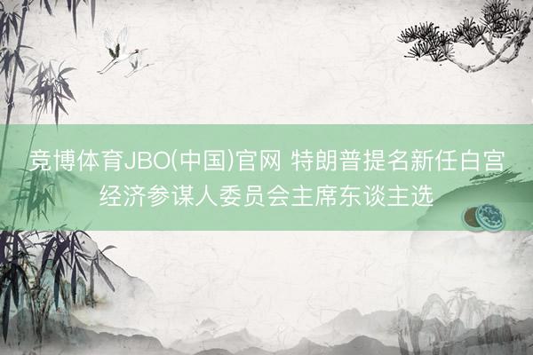 竞博体育JBO(中国)官网 特朗普提名新任白宫经济参谋人委员会主席东谈主选