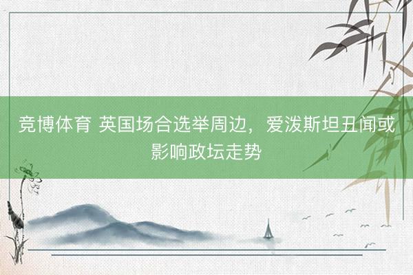 竞博体育 英国场合选举周边，爱泼斯坦丑闻或影响政坛走势