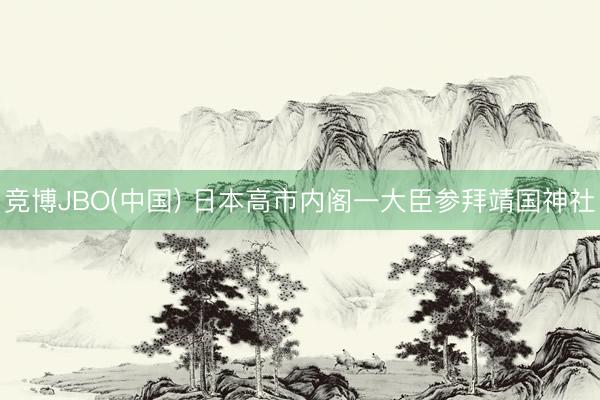 竞博JBO(中国) 日本高市内阁一大臣参拜靖国神社